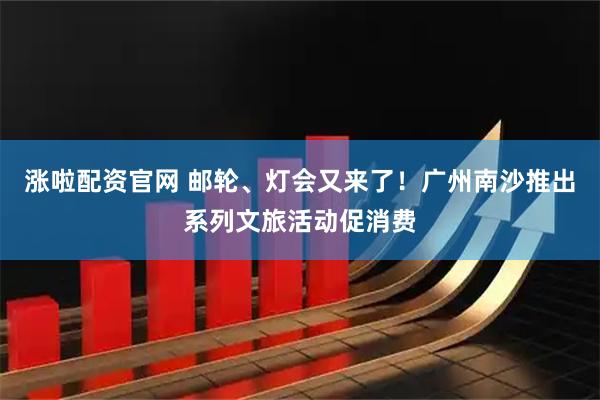 涨啦配资官网 邮轮、灯会又来了！广州南沙推出系列文旅活动促消费