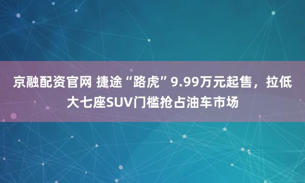 京融配资官网 捷途“路虎”9.99万元起售，拉低大七座SUV门槛抢占油车市场