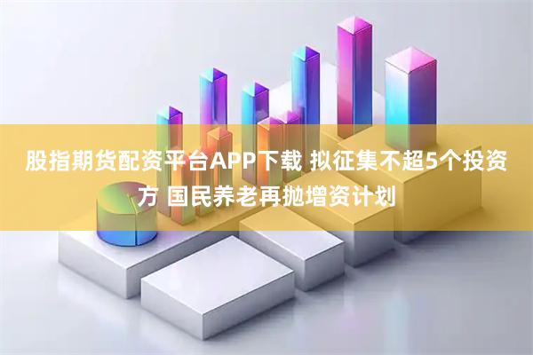 股指期货配资平台APP下载 拟征集不超5个投资方 国民养老再抛增资计划