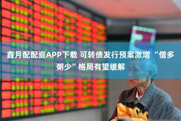 鑫月配配资APP下载 可转债发行预案激增 “僧多粥少”格局有望缓解