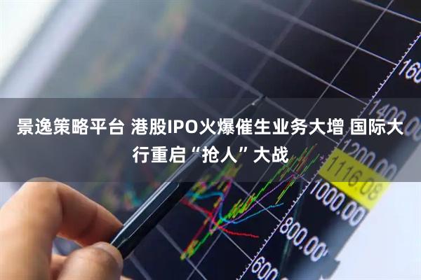 景逸策略平台 港股IPO火爆催生业务大增 国际大行重启“抢人”大战