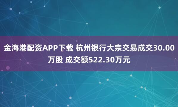 金海港配资APP下载 杭州银行大宗交易成交30.00万股 成交额522.30万元
