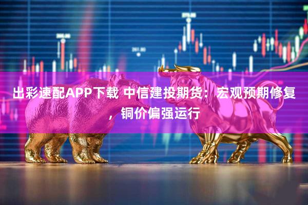 出彩速配APP下载 中信建投期货：宏观预期修复，铜价偏强运行