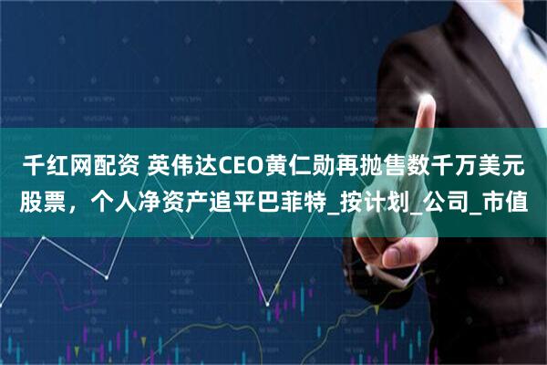 千红网配资 英伟达CEO黄仁勋再抛售数千万美元股票，个人净资产追平巴菲特_按计划_公司_市值