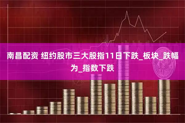 南昌配资 纽约股市三大股指11日下跌_板块_跌幅为_指数下跌
