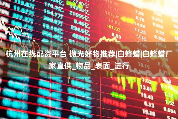 杭州在线配资平台 抛光好物推荐|白蜂蜡|白蜂蜡厂家直供_物品_表面_进行