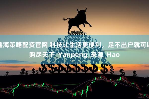 鑫海策略配资官网 科技让生活更便利，足不出户就可以购尽天下_Yanpeng_来源_Hao