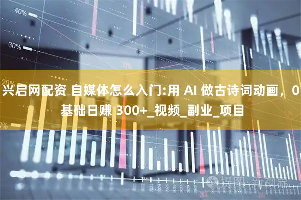 兴启网配资 自媒体怎么入门:用 AI 做古诗词动画，0 基础日赚 300+_视频_副业_项目