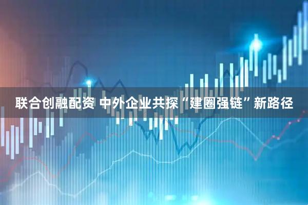联合创融配资 中外企业共探“建圈强链”新路径