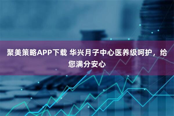 聚美策略APP下载 华兴月子中心医养级呵护，给您满分安心