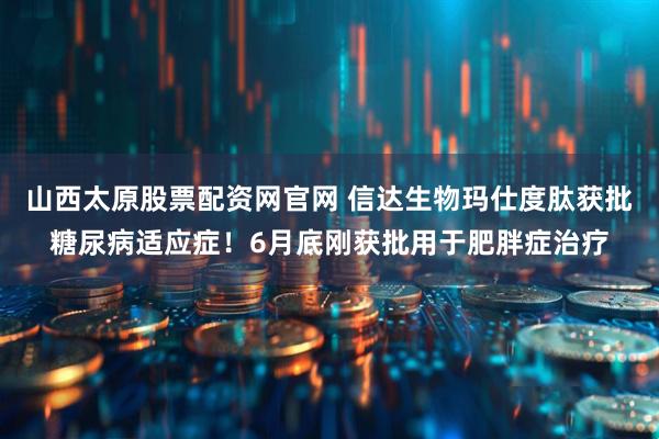 山西太原股票配资网官网 信达生物玛仕度肽获批糖尿病适应症！6月底刚获批用于肥胖症治疗