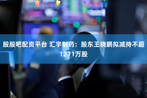 股股吧配资平台 汇宇制药：股东王晓鹏拟减持不超1271万股