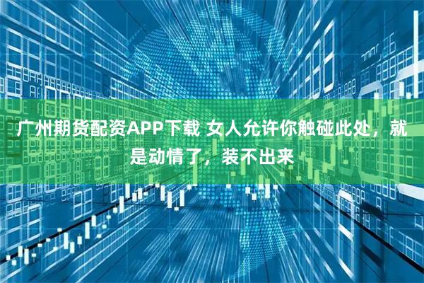 广州期货配资APP下载 女人允许你触碰此处，就是动情了，装不出来