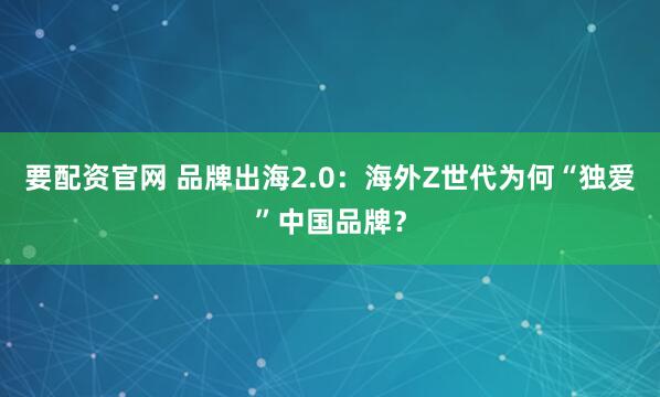 要配资官网 品牌出海2.0：海外Z世代为何“独爱”中国品牌？