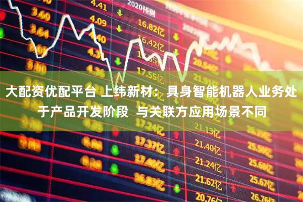 大配资优配平台 上纬新材：具身智能机器人业务处于产品开发阶段  与关联方应用场景不同