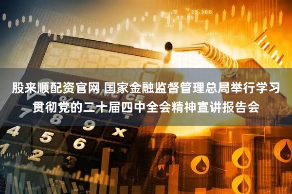 股来顺配资官网 国家金融监督管理总局举行学习贯彻党的二十届四中全会精神宣讲报告会