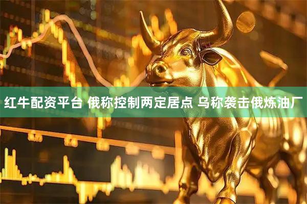 红牛配资平台 俄称控制两定居点 乌称袭击俄炼油厂