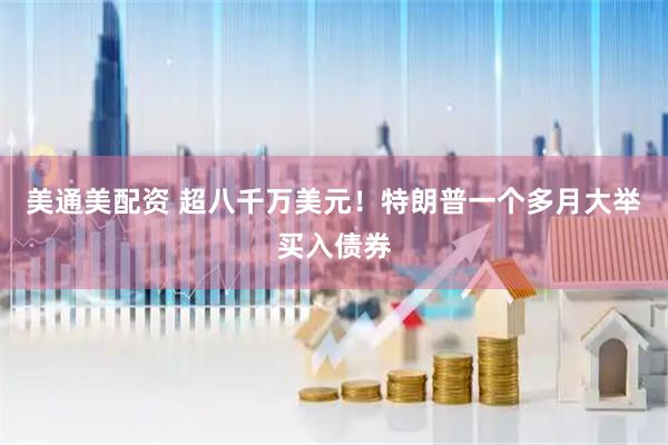 美通美配资 超八千万美元！特朗普一个多月大举买入债券