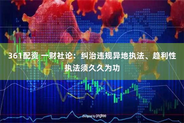 361配资 一财社论：纠治违规异地执法、趋利性执法须久久为功