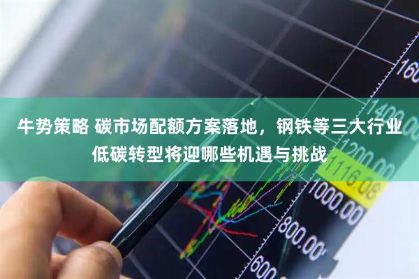 牛势策略 碳市场配额方案落地，钢铁等三大行业低碳转型将迎哪些机遇与挑战
