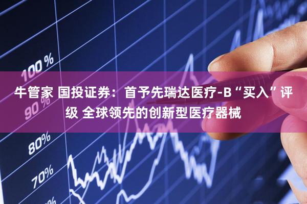牛管家 国投证券：首予先瑞达医疗-B“买入”评级 全球领先的创新型医疗器械