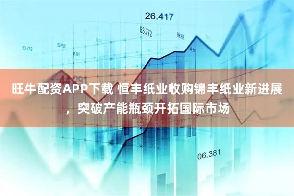 旺牛配资APP下载 恒丰纸业收购锦丰纸业新进展，突破产能瓶颈开拓国际市场