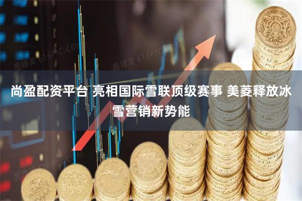 尚盈配资平台 亮相国际雪联顶级赛事 美菱释放冰雪营销新势能