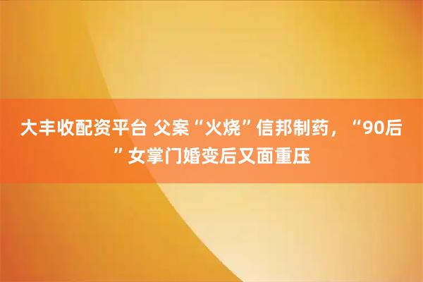 大丰收配资平台 父案“火烧”信邦制药，“90后”女掌门婚变后又面重压