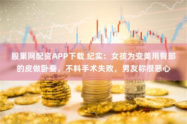 股巢网配资APP下载 纪实：女孩为变美用臀部的皮做卧蚕，不料手术失败，男友称很恶心