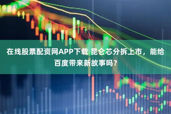 在线股票配资网APP下载 昆仑芯分拆上市，能给百度带来新故事吗？
