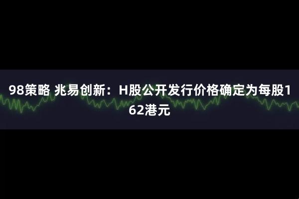 98策略 兆易创新：H股公开发行价格确定为每股162港元