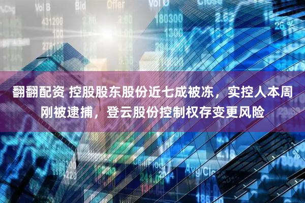 翻翻配资 控股股东股份近七成被冻，实控人本周刚被逮捕，登云股份控制权存变更风险
