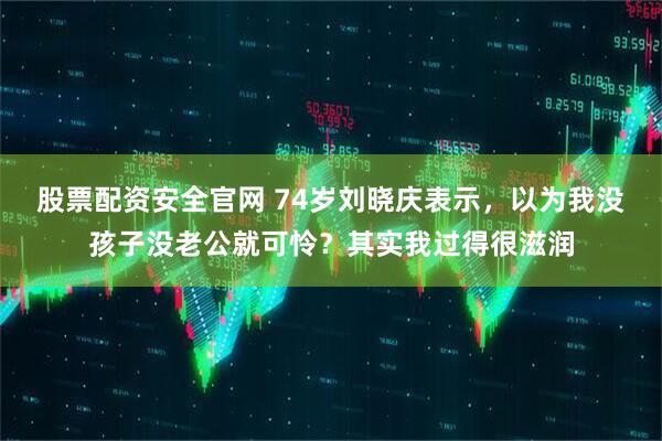 股票配资安全官网 74岁刘晓庆表示，以为我没孩子没老公就可怜？其实我过得很滋润