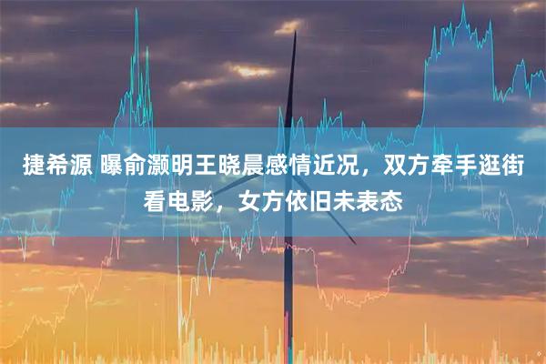 捷希源 曝俞灏明王晓晨感情近况，双方牵手逛街看电影，女方依旧未表态
