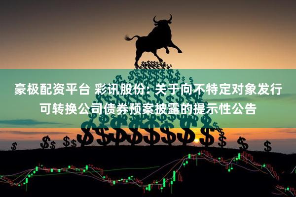 豪极配资平台 彩讯股份: 关于向不特定对象发行可转换公司债券预案披露的提示性公告