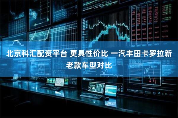 北京科汇配资平台 更具性价比 一汽丰田卡罗拉新老款车型对比