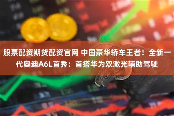 股票配资期货配资官网 中国豪华轿车王者！全新一代奥迪A6L首秀：首搭华为双激光辅助驾驶