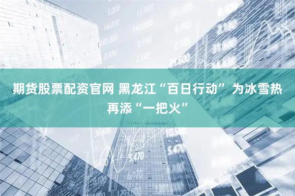 期货股票配资官网 黑龙江“百日行动” 为冰雪热再添“一把火”