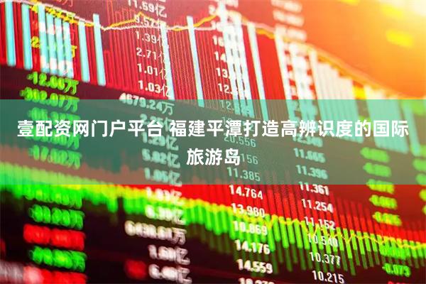 壹配资网门户平台 福建平潭打造高辨识度的国际旅游岛