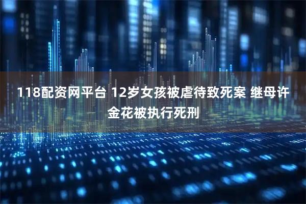 118配资网平台 12岁女孩被虐待致死案 继母许金花被执行死刑