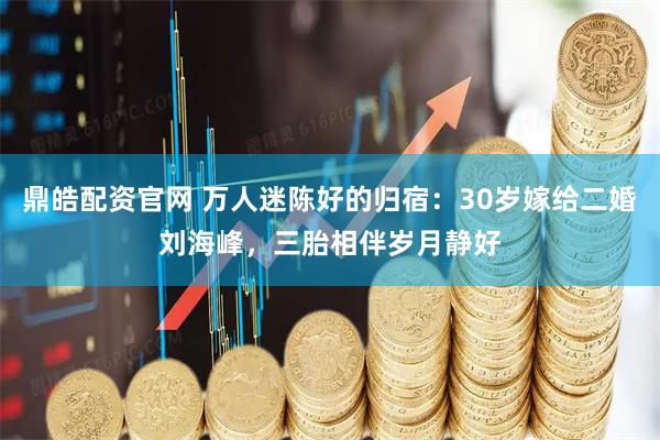 鼎皓配资官网 万人迷陈好的归宿：30岁嫁给二婚刘海峰，三胎相伴岁月静好