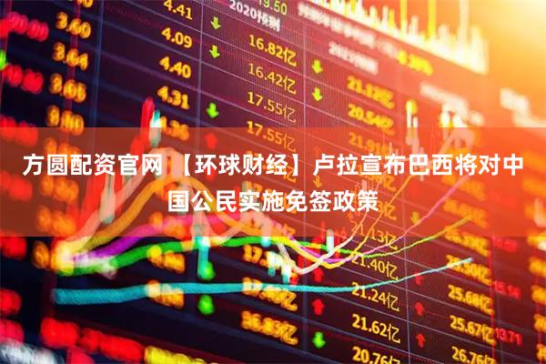 方圆配资官网 【环球财经】卢拉宣布巴西将对中国公民实施免签政策