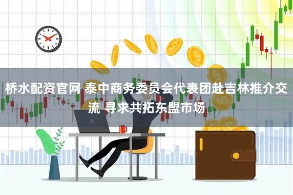 桥水配资官网 泰中商务委员会代表团赴吉林推介交流 寻求共拓东盟市场