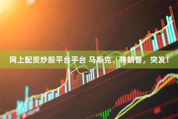 网上配资炒股平台平台 马斯克、特朗普，突发！