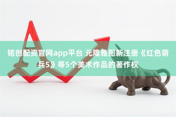 铭创配资官网app平台 元隆雅图新注册《红色萌兵5》等5个美术作品的著作权