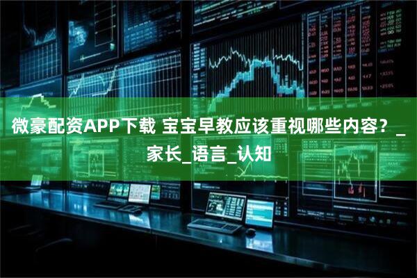 微豪配资APP下载 宝宝早教应该重视哪些内容？_家长_语言_认知