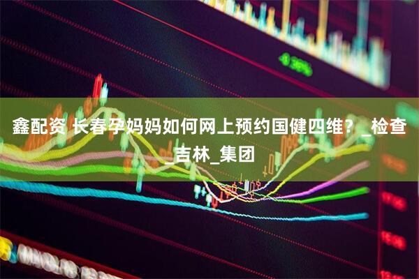 鑫配资 长春孕妈妈如何网上预约国健四维？_检查_吉林_集团