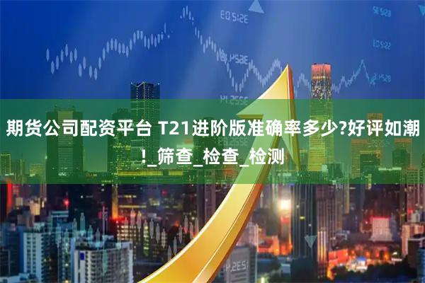 期货公司配资平台 T21进阶版准确率多少?好评如潮!_筛查_检查_检测