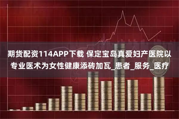 期货配资114APP下载 保定宝岛真爱妇产医院以专业医术为女性健康添砖加瓦_患者_服务_医疗