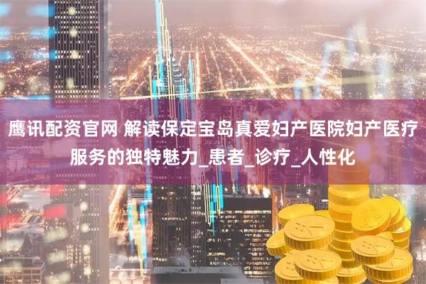 鹰讯配资官网 解读保定宝岛真爱妇产医院妇产医疗服务的独特魅力_患者_诊疗_人性化